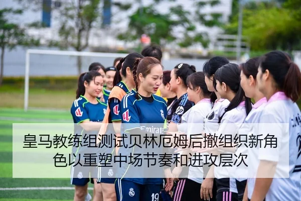 皇马教练组测试贝林厄姆后撤组织新角色以重塑中场节奏和进攻层次