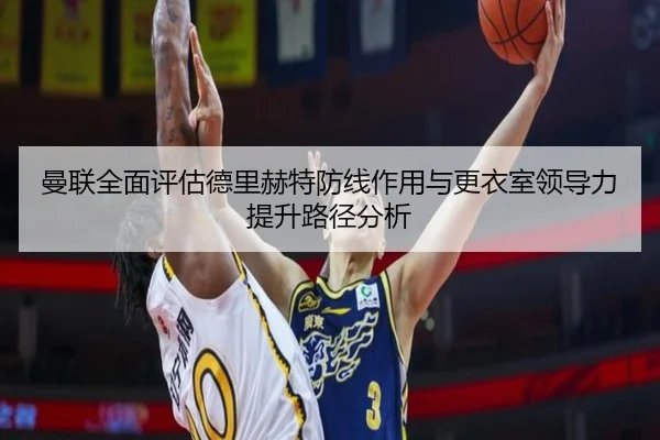 曼联全面评估德里赫特防线作用与更衣室领导力提升路径分析