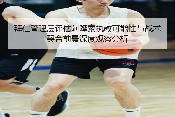 拜仁管理层评估阿隆索执教可能性与战术契合前景深度观察分析