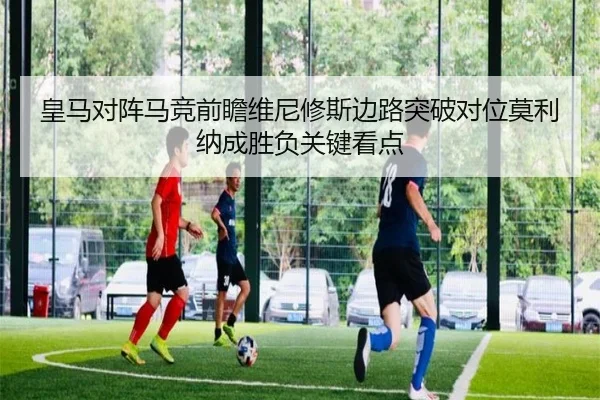 皇马对阵马竞前瞻维尼修斯边路突破对位莫利纳成胜负关键看点